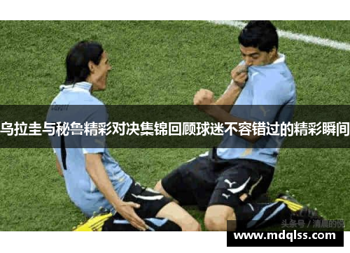 乌拉圭与秘鲁精彩对决集锦回顾球迷不容错过的精彩瞬间
