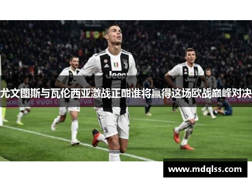 尤文图斯与瓦伦西亚激战正酣谁将赢得这场欧战巅峰对决